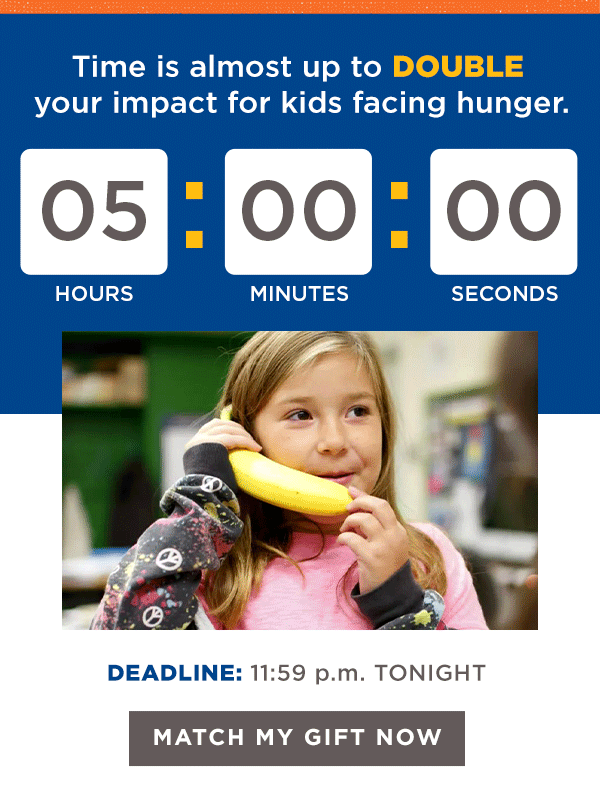 Time is almost up to DOUBLE your impact for kids facing hunger. DEADLINE: 11:59 p.m. TONIGHT [MATCH MY GIFT NOW]