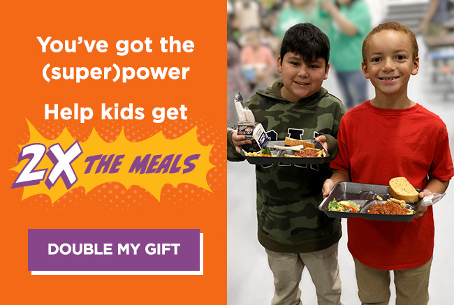 Two elementary school-aged boys smiling and holding cafeteria lunch trays. A headline reads: You’ve got the (super)power.
Help kids get 2 times the meals. A button reads: Double my gift