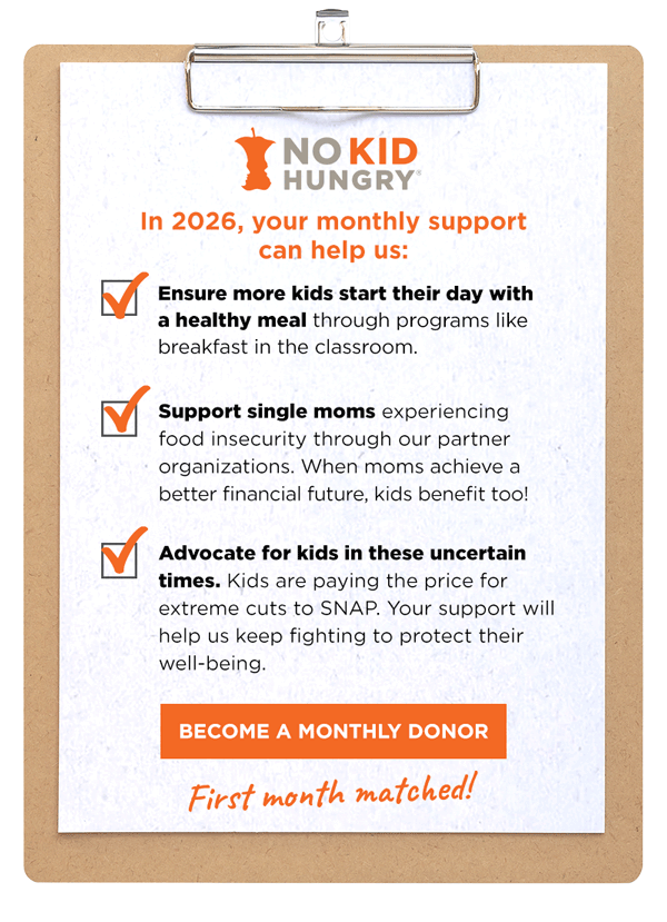 A piece of paper on a clipboard with a checklist reading: In 2026, your monthly support can help us: Ensure more kids start their day with a healthy meal through programs like breakfast in the classroom. Support single moms experiencing food insecurity through our partner organizations. When moms achieve a better financial future, kids benefit too! Advocate for kids in these uncertain times. Kids are paying the price for extreme cuts to SNAP. Your support will help us keep fighting to protect their well-being. A button reads: Become a monthly donor. Below, a handwritten note reads: First month matched!