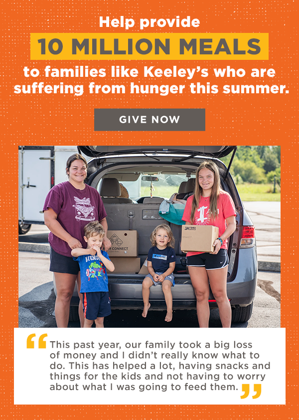 Help provide 10 million meals to families like Keeley's who are suffering from hunger this summer. Give Now "This past year, our family took a big loss of money and I didn’t really know what to do," Keeley, a mother of four, told us. "This actually has helped a lot, having snacks and things for the kids and not having to worry about what I was going to feed them."