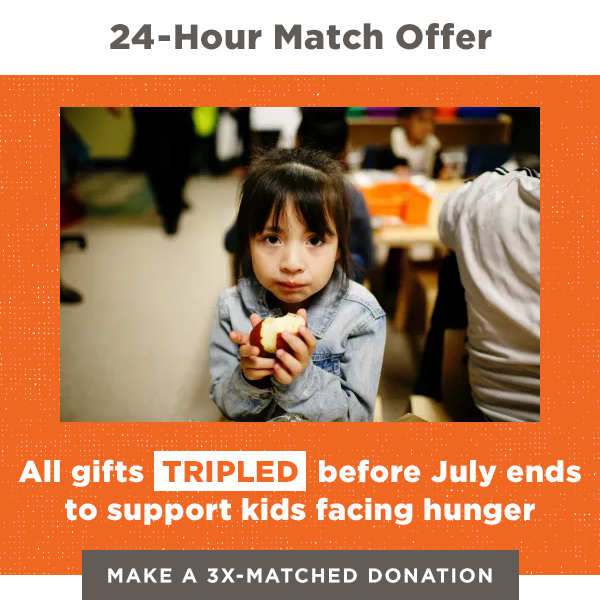 24-hour Match Offer: All gifts TRIPLED before July ends to support kids facing hunger. Make a 3X-matched donation