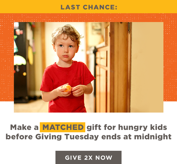 Last Chance: Make a MATCHED gift for hungry kids before Giving Tuesday ends at midnight [GIVE 2X NOW]