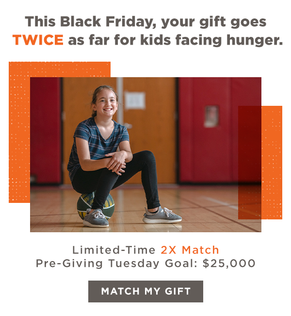 This Black Friday, your gift goes TWICE as far for kids facing hunger. Limited-Time 2X Match | Pre-Giving Tuesday Goal: $25,000 [MATCH MY GIFT]