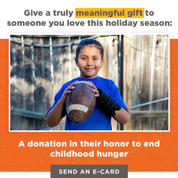 Give a truly meaningful gift to someone you love this holidate season: A donation in their honor to end childhood hunger. [Send an E-card]