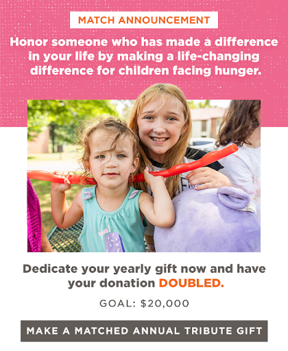 MATCH ANNOUNCEMENT | Honor someone who has made a difference in your life by making a life-changing difference for children facing hunger. Dedicate your yearly gift now and have your donation DOUBLED. Goal: $20,000 [MAKE A MATCHED ANNUAL TRIBUTE GIFT]