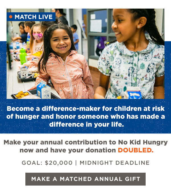 MATCH LIVE: Become a difference-maker for children at risk of hunger and honor someone who has made a difference in your life. Make your annual contribution to No Kid Hungry now and have your donation DOUBLED. GOAL: $2,000 | MIDNIGHT DEADLINE [MAKE A MATCHED ANNUAL GIFT]