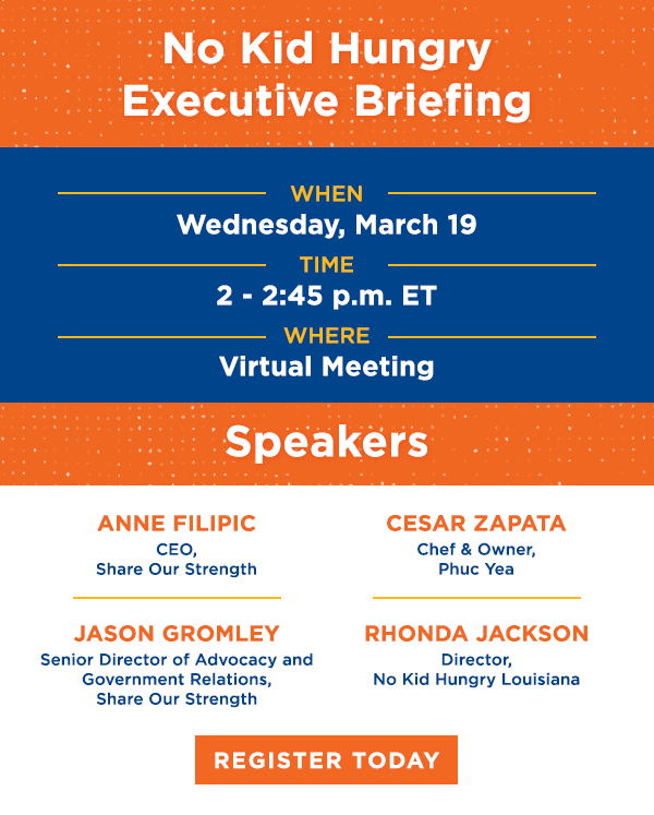 No Kid Hungry Executive Briefing. When: Wednesday, March 19. Time: 2-2:45 p.m. ET. Where: Virtual Meeting. Register Today.