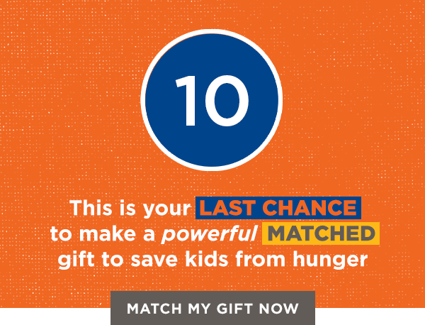 This is your LAST CHANCE to make a powerful MATCHED gift to save kids from hunger [MATCH MY GIFT NOW]