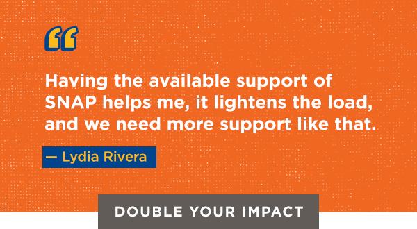 Having the available support of SNAP helps me, it lightens the load, and we need more support like that. — Lydia Rivera [DOUBLE YOUR IMPACT]