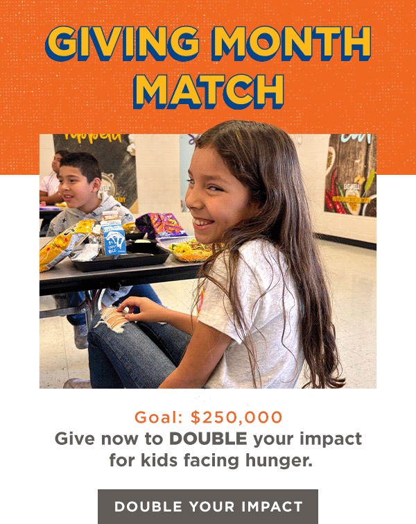 GIVING MONTH MATCH | Goal: $250,000 | Give now to DOUBLE your impact for kids facing hunger. [DOUBLE YOUR IMPACT]