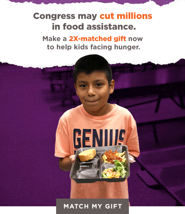 Congress may cut millions in food assistance. Make a 2X-matched gift now to help kids facing hunger. [MATCH MY GIFT]