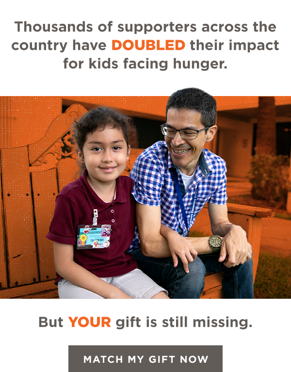 Thousands of supporters across the country have DOUBLED their impact for kids facing hunger this summer. But YOUR gift is still missing. Match My Gift Now