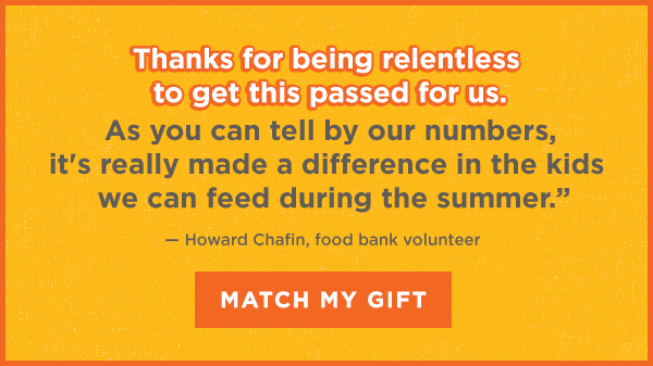 "Thanks for being relentless to get this passed for us. As you can tell by our numbers, it's really made a difference in the kids we can feed during the summer." — Howard Chafin, food bank volunteer | "Sometimes I take care of six or seven kids in the summertime. Prices are just so high. It's hard to go buy meals. This is very helpful, because sometimes we do run low on food." — Karen Presley, grandmother | "I think all the meals help me in basketball a lot. They energize me. They make me healthier, and I can run around better now." &mash; Jasper Martin, 5th grade student [MATCH MY GIFT]