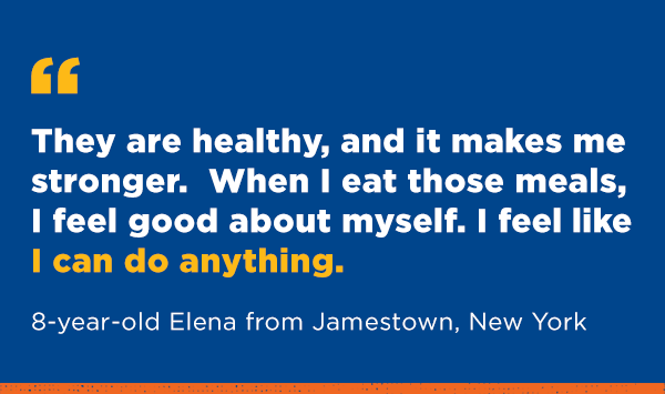 They are healthy, and it makes me stronger. When I eat those meals, I feel good about myself. I feel like I can do anything. 8-year-old Elena from Jamestown, New York.