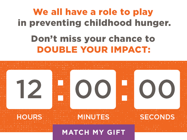 We All Have A Role To Play In Preventing Childhood Hunger. Don't Miss Your Chance To Double Your Impact: Match My Gift