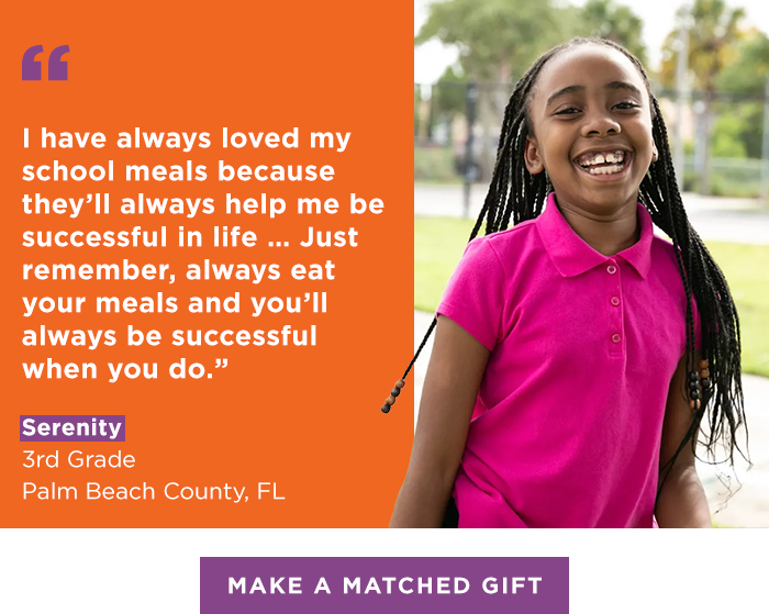“I have always loved my school meals because they’ll always help me be successful in life … Just remember, always eat your meals and you’ll always be successful when you do.” — Serenity, Third Grade, Palm Beach County, FL [MAKE A MATCHED GIFT]