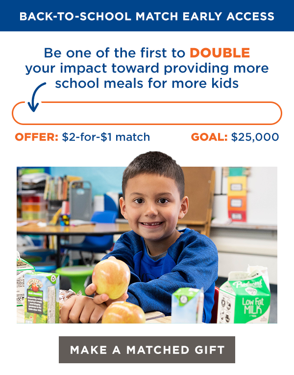 BACK-TO-SCHOOL MATCH EARLY ACCESS
Be one of the first to DOUBLE your impact toward providing more school meals for more kids
[empty thermometer]
GOAL: $25,000
OFFER: $2-for-$1 match
[MAKE A MATCHED GIFT]