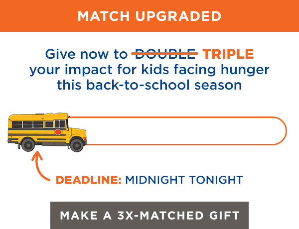 Give now to Triple your impact for kids facing hunger this back-to-school season. Deadline: Midnight tonight. Make a 3X-Matched Gift Now.
