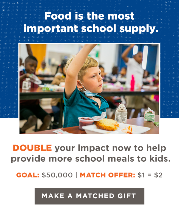 Food is the most important school supply. DOUBLE your impact now to help provide more school meals to kids. GOAL: $50,000 | MATCH OFFER: $1 = $2 [MAKE A MATCHED GIFT]