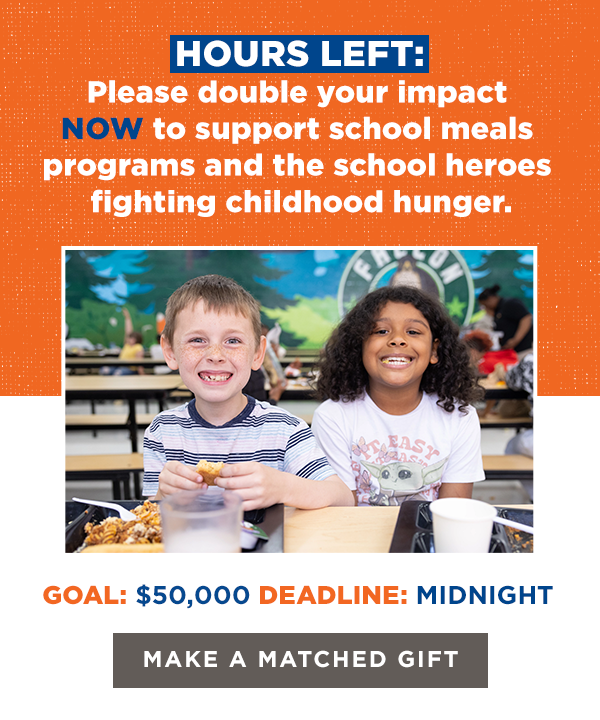 HOURS LEFT:
Please double your impact NOW to support 
school meals programs and the school heroes fighting childhood hunger.

GOAL: $50,000
DEADLINE: MIDNIGHT

[Make a Matched Gift]