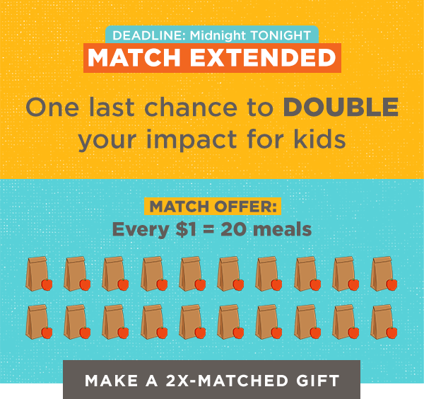 MATCH EXTENDED 

One last chance to DOUBLE your impact for kids

MATCH OFFER:
Every $1 = 20 meals

EXTENDED DEADLINE:
Midnight TONIGHT

[Make a 2x-Matched Gift]