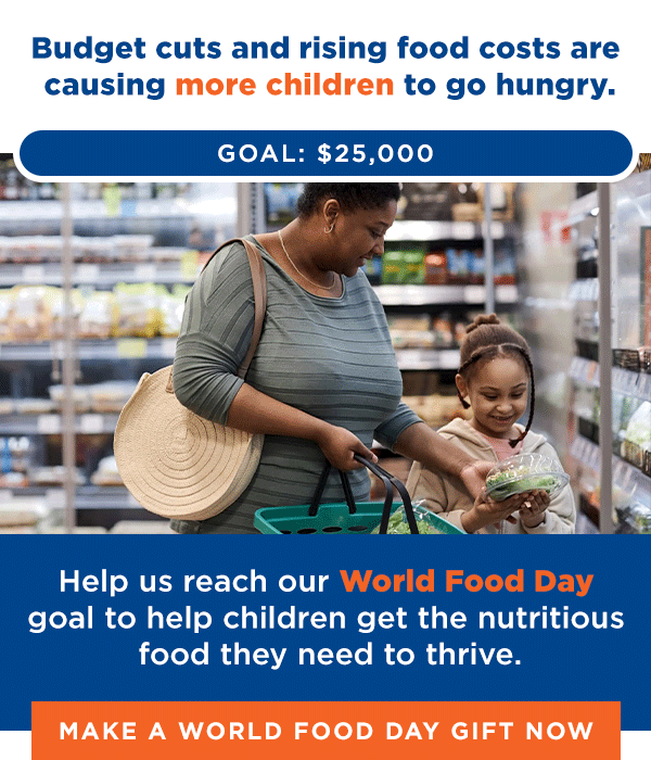Budget cuts and rising food costs are causing more children to go hungry. [pic] Help us reach our World Food Day goal to help children get the nutritious food they need to thrive. [thermometer graphic] [Make a World Food Day Gift Now]