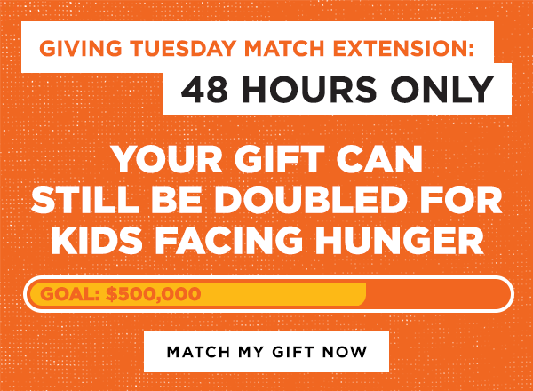 Giving Tuesday Match Extension: 48 HOURS ONLY. Your gift can still be doubled for kids facing hunger [Match My Gift Now]
