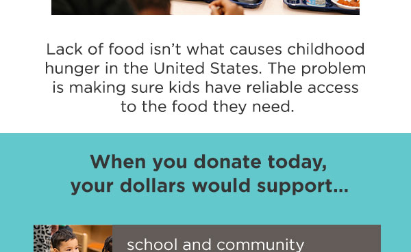 Lack of food isn’t what causes childhood hunger in the United States. The problem is making sure kids have reliable access to the food they need. When you donate today, your dollars would support school and community