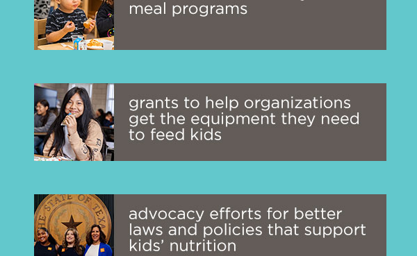 meal programs | grants to help organizations get the equipment they need | to feed kids advocacy efforts for better laws and policies that support kids’ nutrition
