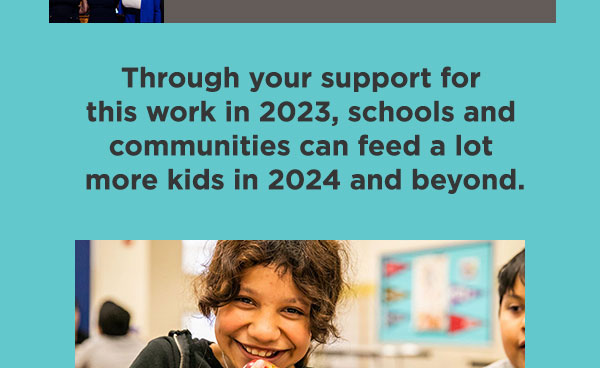 Through your support for this work in 2023, schools and communities can feed a lot more kids in 2024 and beyond.