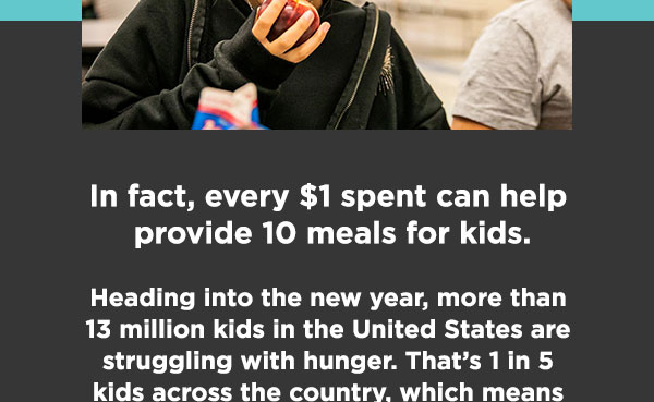 In fact, every $1 spent can help provide 10 meals for kids. Heading into the new year, more than 13 million kids in the United States are struggling with hunger. That’s 1 in 5 kids across the country, which means