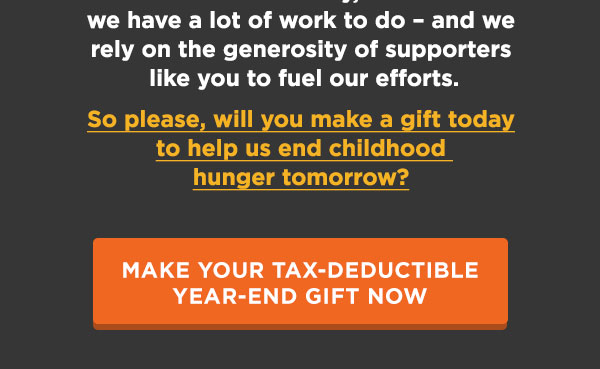 we have a lot of work to do  and we rely on the generosity of supporters like you to fuel our efforts. So please, will you make a gift today to help us end childhood hunger tomorrow? [MAKE YOUR TAX-DEDUCTIBLE YEAR-END GIFT NOW]