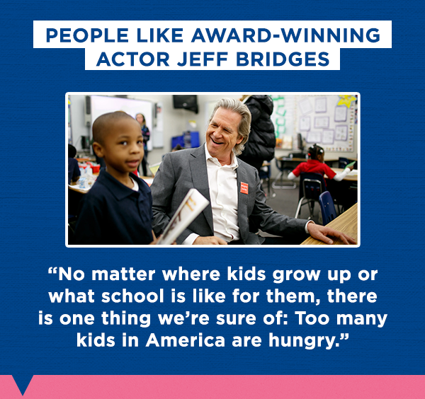 People like award-winning actor Jeff Bridges
  
  “No matter where kids grow up or what school is like for them, there is one thing we’re sure of: Too many kids in America are hungry.”