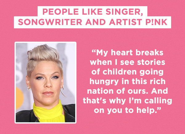 People like singer, songwriter and artist P!nk
  
  “My heart breaks when I see stories of children going hungry in this rich nation of ours. And that's why I’m calling on you to help.”