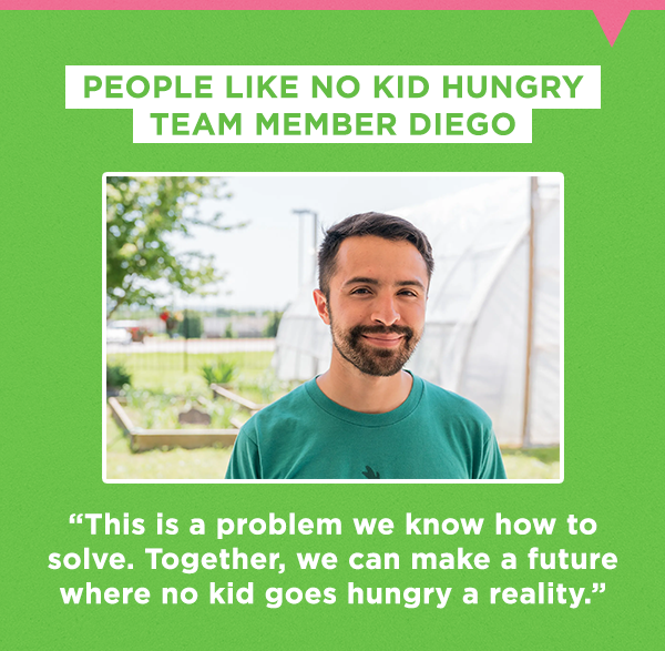 People like No Kid Hungry team member Diego
  
  “This is a problem we know how to solve. Together, we can make a future where no kid goes hungry a reality.”
