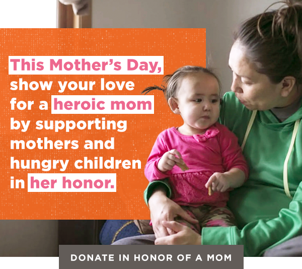 This Mother's Day, show your love for a heroic mom by supporting mothers and hungry children in her honor. Donate in honor of a mom.