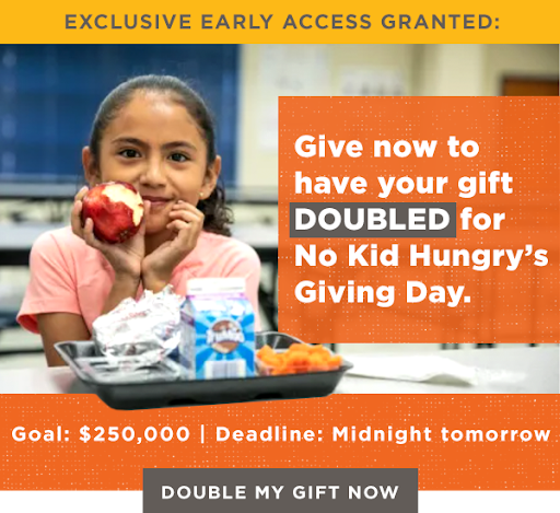 EXCLUSIVE EARLY ACCESS GRANTED: Give now to have your gift DOUBLED for No Kid Hungry's Giving Day. Goal: $250,000 Deadline: Midnight tomorrow