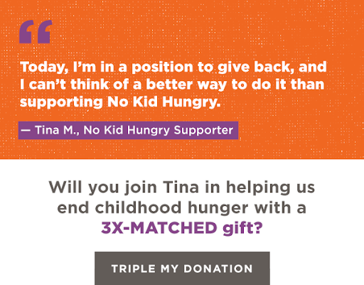 Today, I'm in a position to give back, and I can't think of a better way to do it than supporting No Kid Hungry.  Tina M., No Kid Hungry Supporter. Will you join Tina in helping us end childhood hunger with a 3X-MATCHED gift? Triple My Donation. 